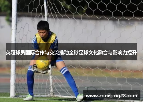 英超球员国际合作与交流推动全球足球文化融合与影响力提升 英超球员国际合作与交流推动全球足球文化融合与影响力提升