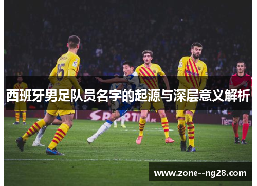 西班牙男足队员名字的起源与深层意义解析 西班牙男足队员名字的起源与深层意义解析