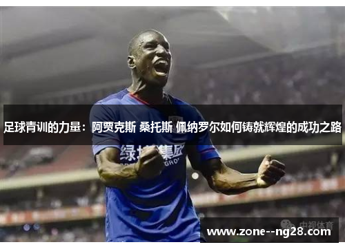 足球青训的力量:阿贾克斯 桑托斯 佩纳罗尔如何铸就辉煌的成功之路 足球青训的力量:阿贾克斯 桑托斯 佩纳罗尔如何铸就辉煌的成功之路