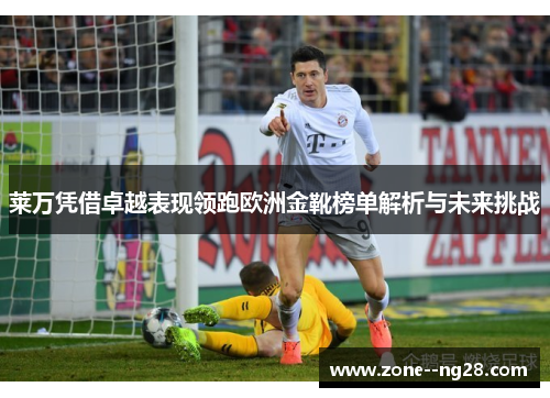 莱万凭借卓越表现领跑欧洲金靴榜单解析与未来挑战