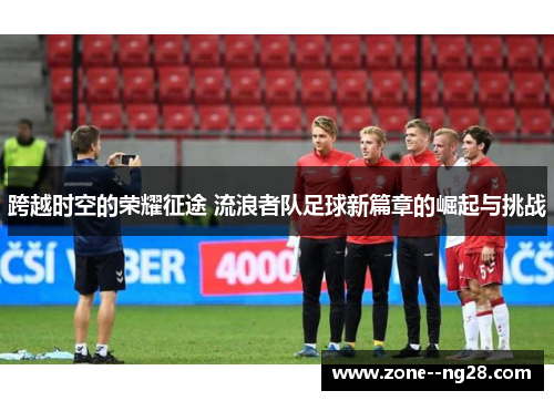 跨越时空的荣耀征途 流浪者队足球新篇章的崛起与挑战