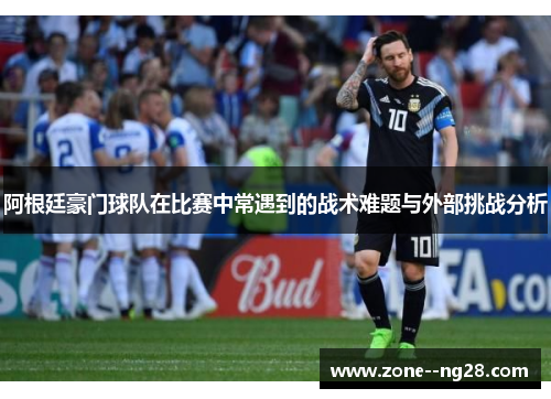阿根廷豪门球队在比赛中常遇到的战术难题与外部挑战分析 阿根廷豪门球队在比赛中常遇到的战术难题与外部挑战分析