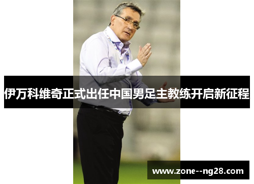 伊万科维奇正式出任中国男足主教练开启新征程 伊万科维奇正式出任中国男足主教练开启新征程