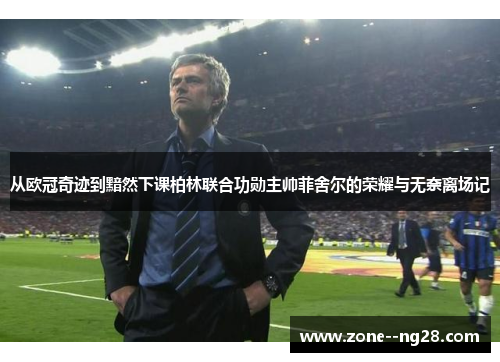 从欧冠奇迹到黯然下课柏林联合功勋主帅菲舍尔的荣耀与无奈离场记 从欧冠奇迹到黯然下课柏林联合功勋主帅菲舍尔的荣耀与无奈离场记