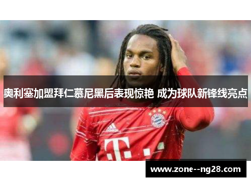 奥利塞加盟拜仁慕尼黑后表现惊艳 成为球队新锋线亮点 奥利塞加盟拜仁慕尼黑后表现惊艳 成为球队新锋线亮点