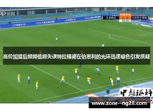 高价加盟后频频低级失误特拉福德在伯恩利的光环迅速褪色引发质疑